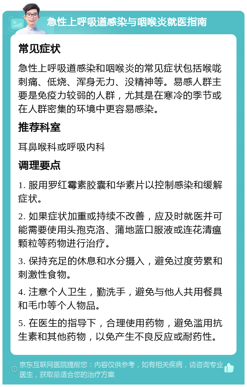 急性上呼吸道感染与咽喉炎就医指南 常见症状 急性上呼吸道感染和咽喉炎的常见症状包括喉咙刺痛、低烧、浑身无力、没精神等。易感人群主要是免疫力较弱的人群，尤其是在寒冷的季节或在人群密集的环境中更容易感染。 推荐科室 耳鼻喉科或呼吸内科 调理要点 1. 服用罗红霉素胶囊和华素片以控制感染和缓解症状。 2. 如果症状加重或持续不改善，应及时就医并可能需要使用头孢克洛、蒲地蓝口服液或连花清瘟颗粒等药物进行治疗。 3. 保持充足的休息和水分摄入，避免过度劳累和刺激性食物。 4. 注意个人卫生，勤洗手，避免与他人共用餐具和毛巾等个人物品。 5. 在医生的指导下，合理使用药物，避免滥用抗生素和其他药物，以免产生不良反应或耐药性。