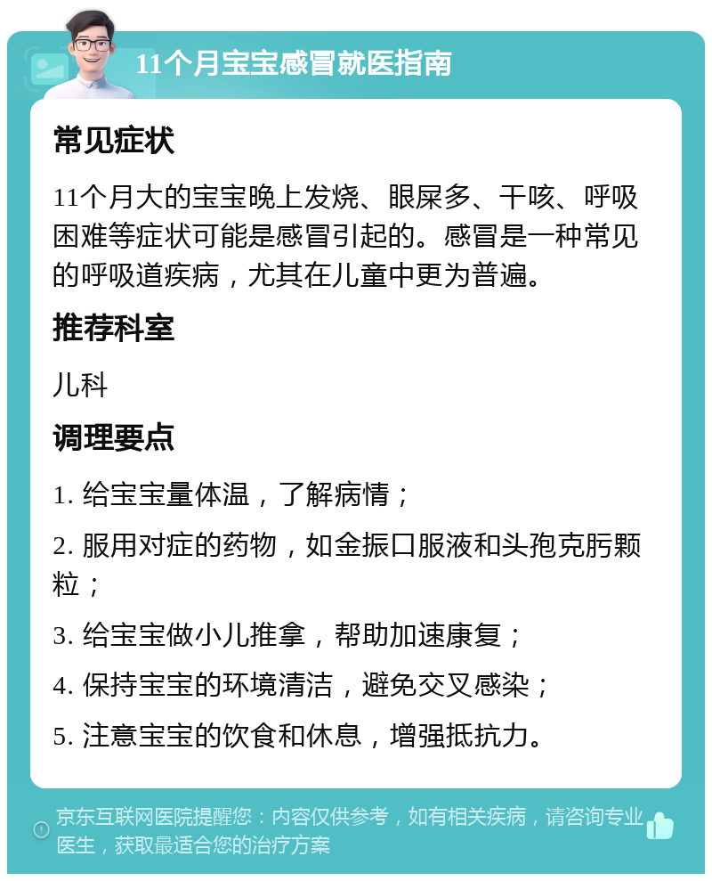 11个月宝宝感冒就医指南 常见症状 11个月大的宝宝晚上发烧、眼屎多、干咳、呼吸困难等症状可能是感冒引起的。感冒是一种常见的呼吸道疾病，尤其在儿童中更为普遍。 推荐科室 儿科 调理要点 1. 给宝宝量体温，了解病情； 2. 服用对症的药物，如金振口服液和头孢克肟颗粒； 3. 给宝宝做小儿推拿，帮助加速康复； 4. 保持宝宝的环境清洁，避免交叉感染； 5. 注意宝宝的饮食和休息，增强抵抗力。