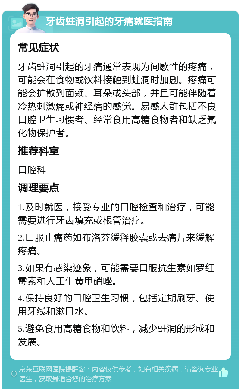 牙齿蛀洞引起的牙痛就医指南 常见症状 牙齿蛀洞引起的牙痛通常表现为间歇性的疼痛，可能会在食物或饮料接触到蛀洞时加剧。疼痛可能会扩散到面颊、耳朵或头部，并且可能伴随着冷热刺激痛或神经痛的感觉。易感人群包括不良口腔卫生习惯者、经常食用高糖食物者和缺乏氟化物保护者。 推荐科室 口腔科 调理要点 1.及时就医，接受专业的口腔检查和治疗，可能需要进行牙齿填充或根管治疗。 2.口服止痛药如布洛芬缓释胶囊或去痛片来缓解疼痛。 3.如果有感染迹象，可能需要口服抗生素如罗红霉素和人工牛黄甲硝唑。 4.保持良好的口腔卫生习惯，包括定期刷牙、使用牙线和漱口水。 5.避免食用高糖食物和饮料，减少蛀洞的形成和发展。