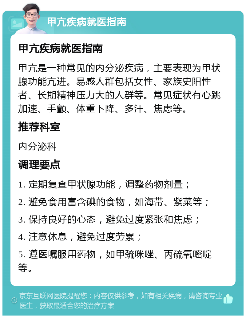 甲亢疾病就医指南 甲亢疾病就医指南 甲亢是一种常见的内分泌疾病，主要表现为甲状腺功能亢进。易感人群包括女性、家族史阳性者、长期精神压力大的人群等。常见症状有心跳加速、手颤、体重下降、多汗、焦虑等。 推荐科室 内分泌科 调理要点 1. 定期复查甲状腺功能，调整药物剂量； 2. 避免食用富含碘的食物，如海带、紫菜等； 3. 保持良好的心态，避免过度紧张和焦虑； 4. 注意休息，避免过度劳累； 5. 遵医嘱服用药物，如甲巯咪唑、丙硫氧嘧啶等。