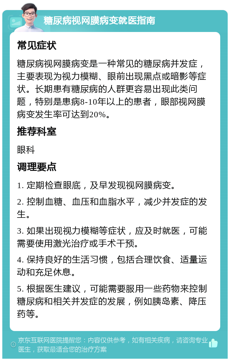 糖尿病视网膜病变就医指南 常见症状 糖尿病视网膜病变是一种常见的糖尿病并发症，主要表现为视力模糊、眼前出现黑点或暗影等症状。长期患有糖尿病的人群更容易出现此类问题，特别是患病8-10年以上的患者，眼部视网膜病变发生率可达到20%。 推荐科室 眼科 调理要点 1. 定期检查眼底，及早发现视网膜病变。 2. 控制血糖、血压和血脂水平，减少并发症的发生。 3. 如果出现视力模糊等症状，应及时就医，可能需要使用激光治疗或手术干预。 4. 保持良好的生活习惯，包括合理饮食、适量运动和充足休息。 5. 根据医生建议，可能需要服用一些药物来控制糖尿病和相关并发症的发展，例如胰岛素、降压药等。