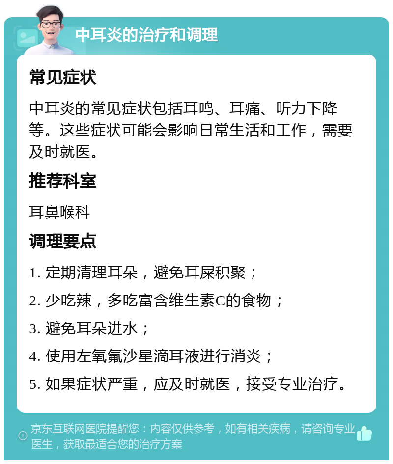 中耳炎的治疗和调理 常见症状 中耳炎的常见症状包括耳鸣、耳痛、听力下降等。这些症状可能会影响日常生活和工作，需要及时就医。 推荐科室 耳鼻喉科 调理要点 1. 定期清理耳朵，避免耳屎积聚； 2. 少吃辣，多吃富含维生素C的食物； 3. 避免耳朵进水； 4. 使用左氧氟沙星滴耳液进行消炎； 5. 如果症状严重，应及时就医，接受专业治疗。