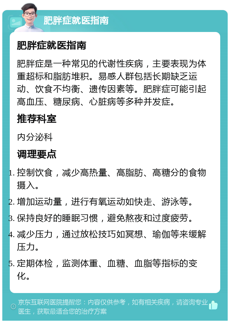 肥胖症就医指南 肥胖症就医指南 肥胖症是一种常见的代谢性疾病，主要表现为体重超标和脂肪堆积。易感人群包括长期缺乏运动、饮食不均衡、遗传因素等。肥胖症可能引起高血压、糖尿病、心脏病等多种并发症。 推荐科室 内分泌科 调理要点 控制饮食，减少高热量、高脂肪、高糖分的食物摄入。 增加运动量，进行有氧运动如快走、游泳等。 保持良好的睡眠习惯，避免熬夜和过度疲劳。 减少压力，通过放松技巧如冥想、瑜伽等来缓解压力。 定期体检，监测体重、血糖、血脂等指标的变化。