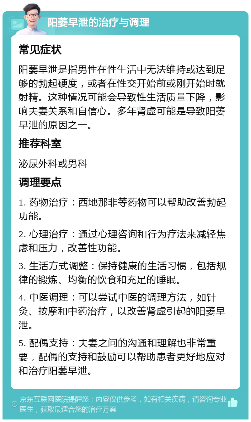 阳萎早泄的治疗与调理 常见症状 阳萎早泄是指男性在性生活中无法维持或达到足够的勃起硬度，或者在性交开始前或刚开始时就射精。这种情况可能会导致性生活质量下降，影响夫妻关系和自信心。多年肾虚可能是导致阳萎早泄的原因之一。 推荐科室 泌尿外科或男科 调理要点 1. 药物治疗：西地那非等药物可以帮助改善勃起功能。 2. 心理治疗：通过心理咨询和行为疗法来减轻焦虑和压力，改善性功能。 3. 生活方式调整：保持健康的生活习惯，包括规律的锻炼、均衡的饮食和充足的睡眠。 4. 中医调理：可以尝试中医的调理方法，如针灸、按摩和中药治疗，以改善肾虚引起的阳萎早泄。 5. 配偶支持：夫妻之间的沟通和理解也非常重要，配偶的支持和鼓励可以帮助患者更好地应对和治疗阳萎早泄。