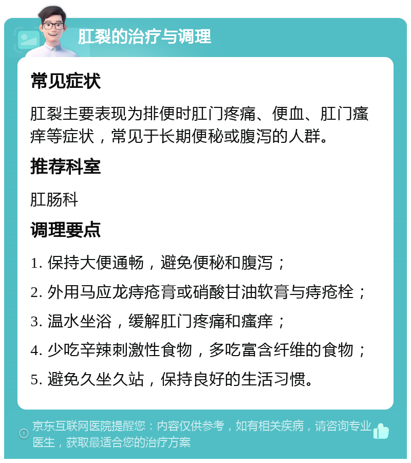 肛裂的治疗与调理 常见症状 肛裂主要表现为排便时肛门疼痛、便血、肛门瘙痒等症状，常见于长期便秘或腹泻的人群。 推荐科室 肛肠科 调理要点 1. 保持大便通畅，避免便秘和腹泻； 2. 外用马应龙痔疮膏或硝酸甘油软膏与痔疮栓； 3. 温水坐浴，缓解肛门疼痛和瘙痒； 4. 少吃辛辣刺激性食物，多吃富含纤维的食物； 5. 避免久坐久站，保持良好的生活习惯。