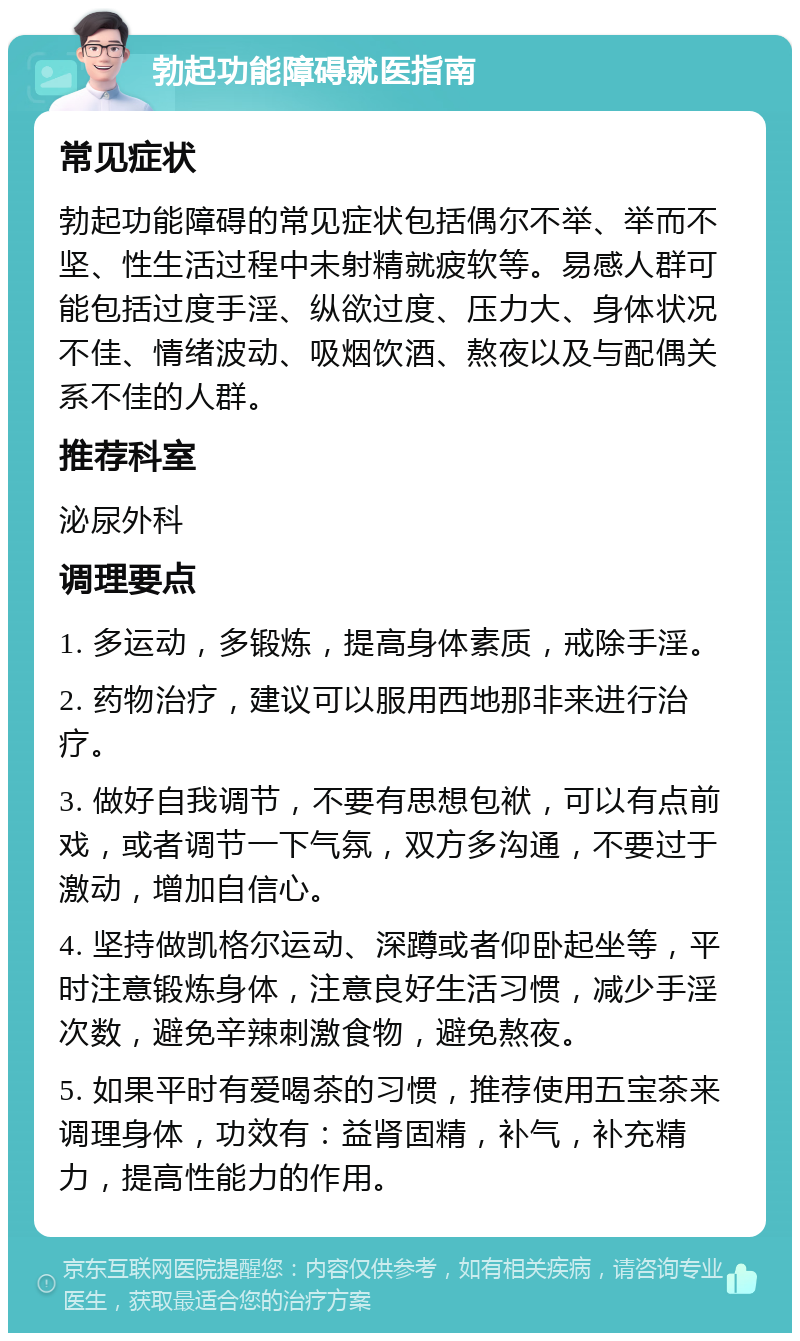 勃起功能障碍就医指南 常见症状 勃起功能障碍的常见症状包括偶尔不举、举而不坚、性生活过程中未射精就疲软等。易感人群可能包括过度手淫、纵欲过度、压力大、身体状况不佳、情绪波动、吸烟饮酒、熬夜以及与配偶关系不佳的人群。 推荐科室 泌尿外科 调理要点 1. 多运动，多锻炼，提高身体素质，戒除手淫。 2. 药物治疗，建议可以服用西地那非来进行治疗。 3. 做好自我调节，不要有思想包袱，可以有点前戏，或者调节一下气氛，双方多沟通，不要过于激动，增加自信心。 4. 坚持做凯格尔运动、深蹲或者仰卧起坐等，平时注意锻炼身体，注意良好生活习惯，减少手淫次数，避免辛辣刺激食物，避免熬夜。 5. 如果平时有爱喝茶的习惯，推荐使用五宝茶来调理身体，功效有：益肾固精，补气，补充精力，提高性能力的作用。