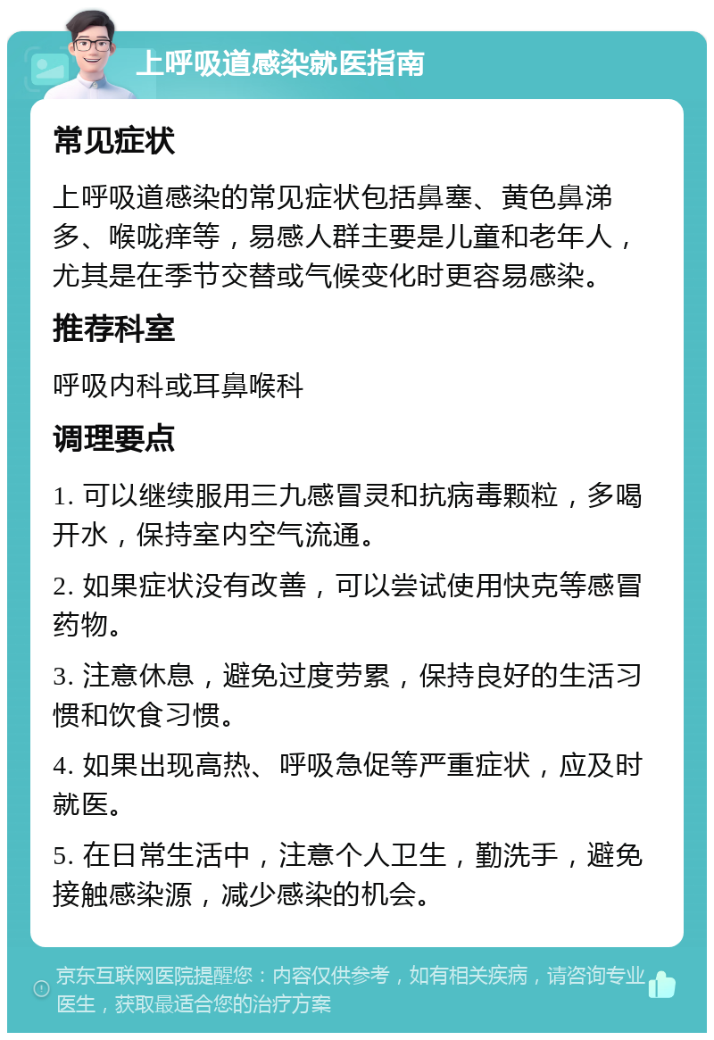 上呼吸道感染就医指南 常见症状 上呼吸道感染的常见症状包括鼻塞、黄色鼻涕多、喉咙痒等，易感人群主要是儿童和老年人，尤其是在季节交替或气候变化时更容易感染。 推荐科室 呼吸内科或耳鼻喉科 调理要点 1. 可以继续服用三九感冒灵和抗病毒颗粒，多喝开水，保持室内空气流通。 2. 如果症状没有改善，可以尝试使用快克等感冒药物。 3. 注意休息，避免过度劳累，保持良好的生活习惯和饮食习惯。 4. 如果出现高热、呼吸急促等严重症状，应及时就医。 5. 在日常生活中，注意个人卫生，勤洗手，避免接触感染源，减少感染的机会。