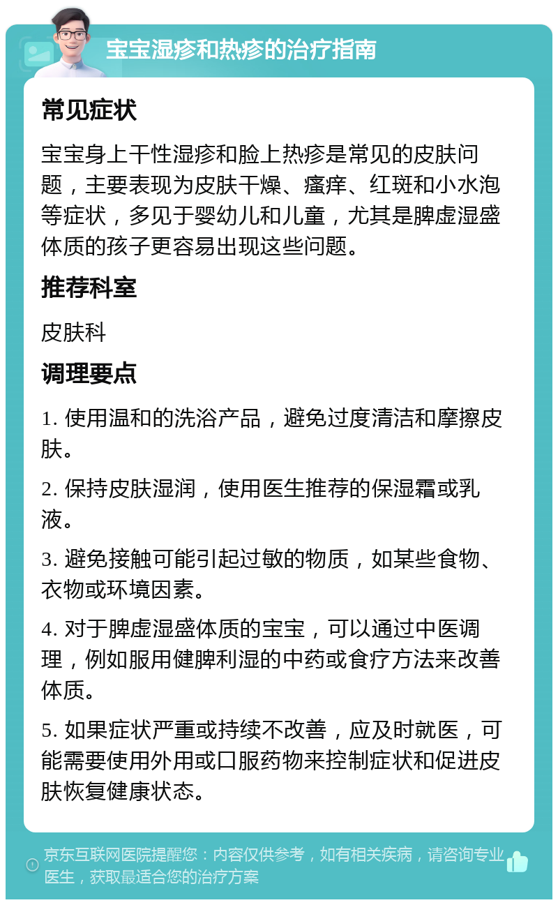 宝宝湿疹和热疹的治疗指南 常见症状 宝宝身上干性湿疹和脸上热疹是常见的皮肤问题，主要表现为皮肤干燥、瘙痒、红斑和小水泡等症状，多见于婴幼儿和儿童，尤其是脾虚湿盛体质的孩子更容易出现这些问题。 推荐科室 皮肤科 调理要点 1. 使用温和的洗浴产品，避免过度清洁和摩擦皮肤。 2. 保持皮肤湿润，使用医生推荐的保湿霜或乳液。 3. 避免接触可能引起过敏的物质，如某些食物、衣物或环境因素。 4. 对于脾虚湿盛体质的宝宝，可以通过中医调理，例如服用健脾利湿的中药或食疗方法来改善体质。 5. 如果症状严重或持续不改善，应及时就医，可能需要使用外用或口服药物来控制症状和促进皮肤恢复健康状态。