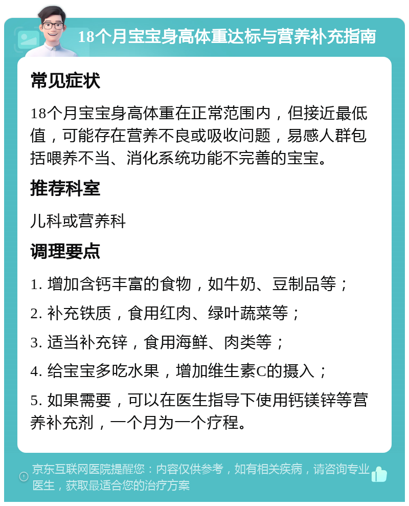 18个月宝宝身高体重达标与营养补充指南 常见症状 18个月宝宝身高体重在正常范围内，但接近最低值，可能存在营养不良或吸收问题，易感人群包括喂养不当、消化系统功能不完善的宝宝。 推荐科室 儿科或营养科 调理要点 1. 增加含钙丰富的食物，如牛奶、豆制品等； 2. 补充铁质，食用红肉、绿叶蔬菜等； 3. 适当补充锌，食用海鲜、肉类等； 4. 给宝宝多吃水果，增加维生素C的摄入； 5. 如果需要，可以在医生指导下使用钙镁锌等营养补充剂，一个月为一个疗程。