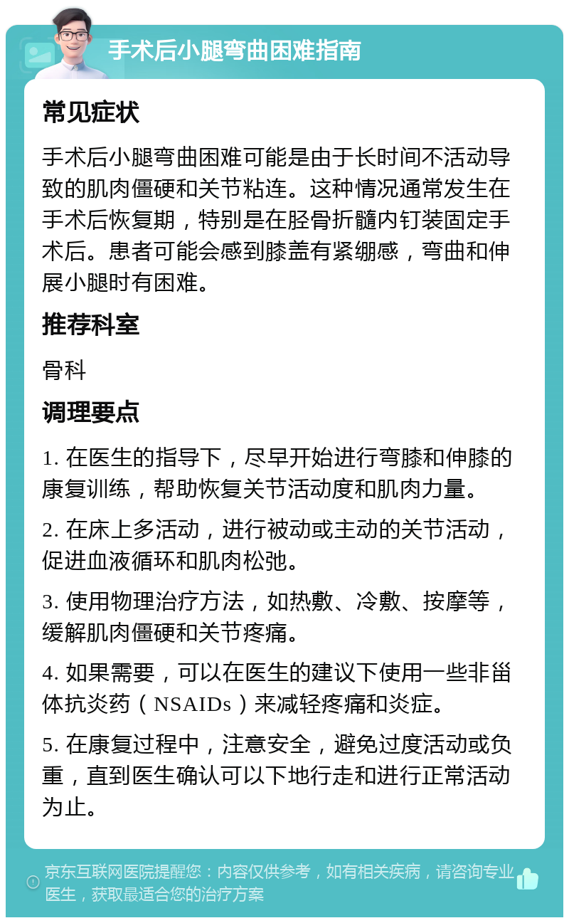 手术后小腿弯曲困难指南 常见症状 手术后小腿弯曲困难可能是由于长时间不活动导致的肌肉僵硬和关节粘连。这种情况通常发生在手术后恢复期，特别是在胫骨折髓内钉装固定手术后。患者可能会感到膝盖有紧绷感，弯曲和伸展小腿时有困难。 推荐科室 骨科 调理要点 1. 在医生的指导下，尽早开始进行弯膝和伸膝的康复训练，帮助恢复关节活动度和肌肉力量。 2. 在床上多活动，进行被动或主动的关节活动，促进血液循环和肌肉松弛。 3. 使用物理治疗方法，如热敷、冷敷、按摩等，缓解肌肉僵硬和关节疼痛。 4. 如果需要，可以在医生的建议下使用一些非甾体抗炎药（NSAIDs）来减轻疼痛和炎症。 5. 在康复过程中，注意安全，避免过度活动或负重，直到医生确认可以下地行走和进行正常活动为止。