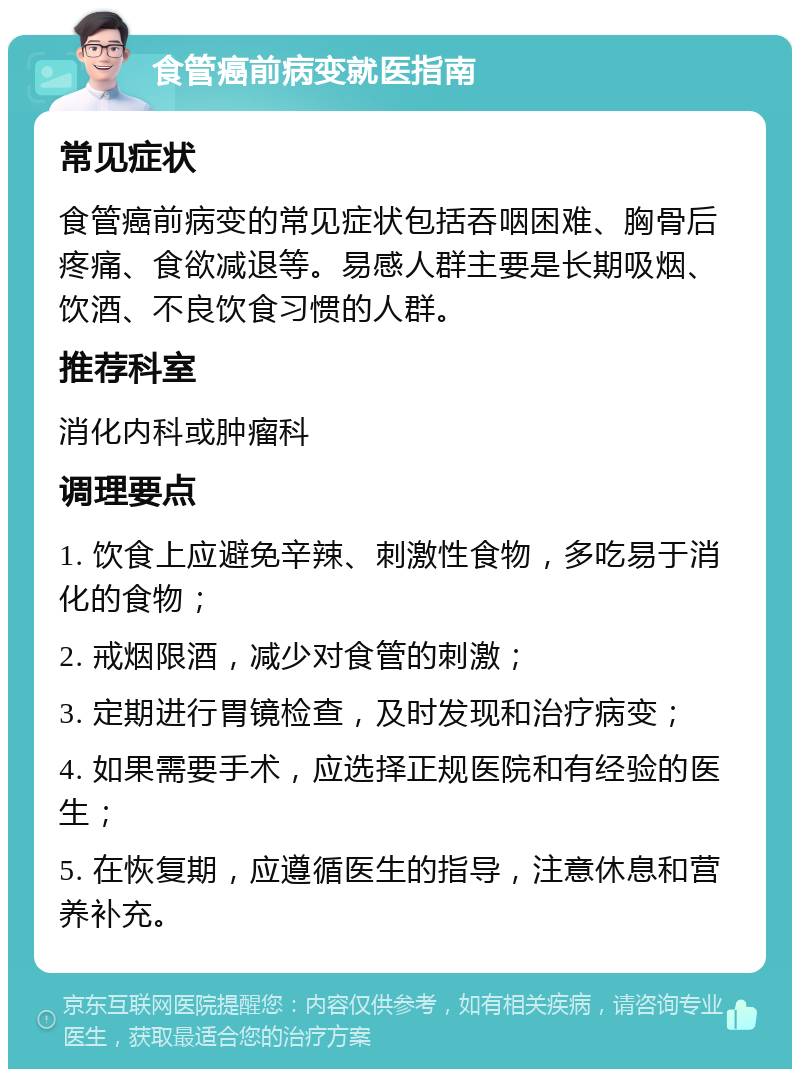 食管癌前病变就医指南 常见症状 食管癌前病变的常见症状包括吞咽困难、胸骨后疼痛、食欲减退等。易感人群主要是长期吸烟、饮酒、不良饮食习惯的人群。 推荐科室 消化内科或肿瘤科 调理要点 1. 饮食上应避免辛辣、刺激性食物，多吃易于消化的食物； 2. 戒烟限酒，减少对食管的刺激； 3. 定期进行胃镜检查，及时发现和治疗病变； 4. 如果需要手术，应选择正规医院和有经验的医生； 5. 在恢复期，应遵循医生的指导，注意休息和营养补充。