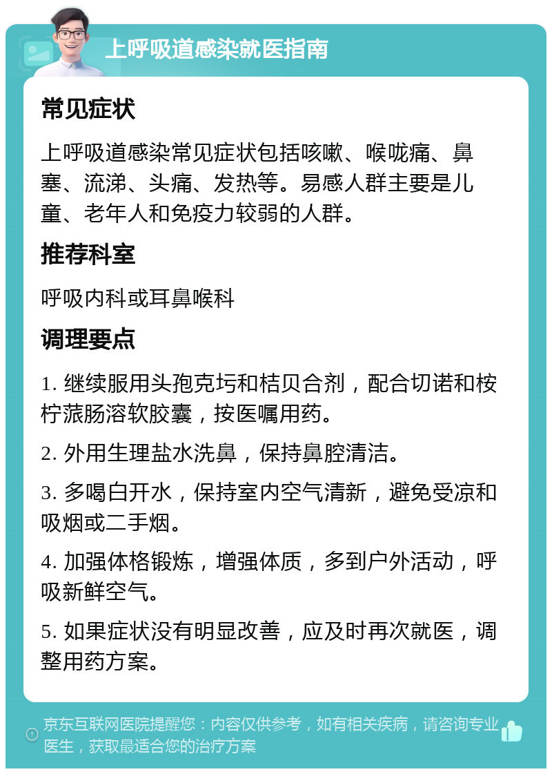 上呼吸道感染就医指南 常见症状 上呼吸道感染常见症状包括咳嗽、喉咙痛、鼻塞、流涕、头痛、发热等。易感人群主要是儿童、老年人和免疫力较弱的人群。 推荐科室 呼吸内科或耳鼻喉科 调理要点 1. 继续服用头孢克圬和桔贝合剂，配合切诺和桉柠蒎肠溶软胶囊，按医嘱用药。 2. 外用生理盐水洗鼻，保持鼻腔清洁。 3. 多喝白开水，保持室内空气清新，避免受凉和吸烟或二手烟。 4. 加强体格锻炼，增强体质，多到户外活动，呼吸新鲜空气。 5. 如果症状没有明显改善，应及时再次就医，调整用药方案。