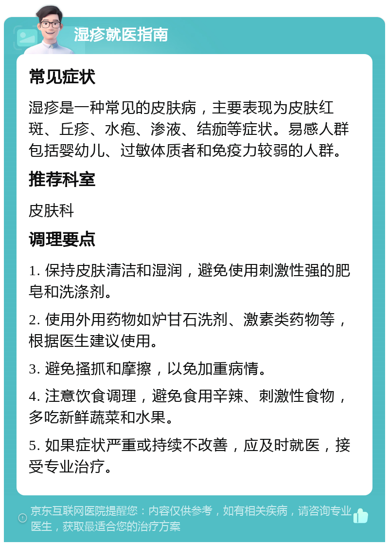 湿疹就医指南 常见症状 湿疹是一种常见的皮肤病，主要表现为皮肤红斑、丘疹、水疱、渗液、结痂等症状。易感人群包括婴幼儿、过敏体质者和免疫力较弱的人群。 推荐科室 皮肤科 调理要点 1. 保持皮肤清洁和湿润，避免使用刺激性强的肥皂和洗涤剂。 2. 使用外用药物如炉甘石洗剂、激素类药物等，根据医生建议使用。 3. 避免搔抓和摩擦，以免加重病情。 4. 注意饮食调理，避免食用辛辣、刺激性食物，多吃新鲜蔬菜和水果。 5. 如果症状严重或持续不改善，应及时就医，接受专业治疗。