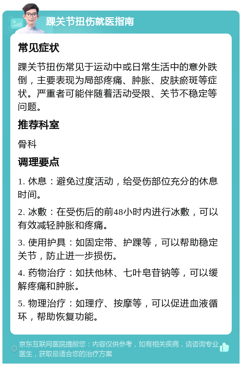 踝关节扭伤就医指南 常见症状 踝关节扭伤常见于运动中或日常生活中的意外跌倒，主要表现为局部疼痛、肿胀、皮肤瘀斑等症状。严重者可能伴随着活动受限、关节不稳定等问题。 推荐科室 骨科 调理要点 1. 休息：避免过度活动，给受伤部位充分的休息时间。 2. 冰敷：在受伤后的前48小时内进行冰敷，可以有效减轻肿胀和疼痛。 3. 使用护具：如固定带、护踝等，可以帮助稳定关节，防止进一步损伤。 4. 药物治疗：如扶他林、七叶皂苷钠等，可以缓解疼痛和肿胀。 5. 物理治疗：如理疗、按摩等，可以促进血液循环，帮助恢复功能。