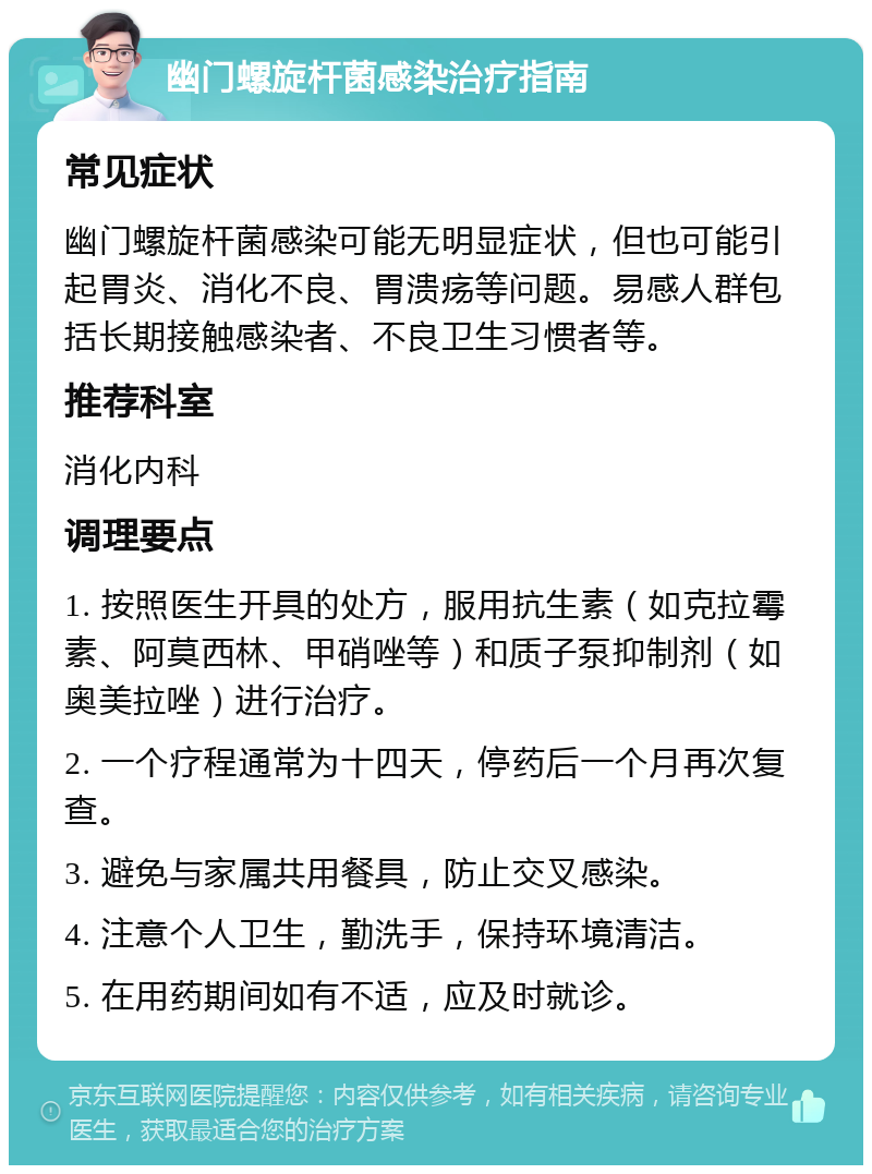 幽门螺旋杆菌感染治疗指南 常见症状 幽门螺旋杆菌感染可能无明显症状，但也可能引起胃炎、消化不良、胃溃疡等问题。易感人群包括长期接触感染者、不良卫生习惯者等。 推荐科室 消化内科 调理要点 1. 按照医生开具的处方，服用抗生素（如克拉霉素、阿莫西林、甲硝唑等）和质子泵抑制剂（如奥美拉唑）进行治疗。 2. 一个疗程通常为十四天，停药后一个月再次复查。 3. 避免与家属共用餐具，防止交叉感染。 4. 注意个人卫生，勤洗手，保持环境清洁。 5. 在用药期间如有不适，应及时就诊。