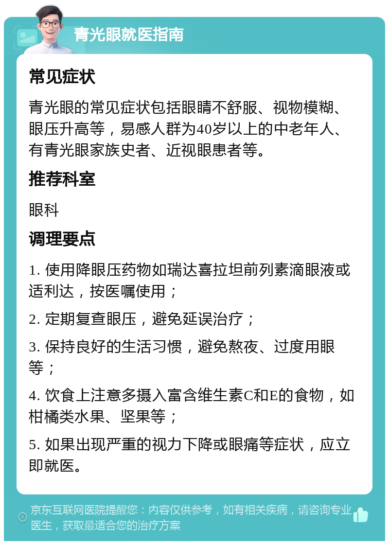 青光眼就医指南 常见症状 青光眼的常见症状包括眼睛不舒服、视物模糊、眼压升高等，易感人群为40岁以上的中老年人、有青光眼家族史者、近视眼患者等。 推荐科室 眼科 调理要点 1. 使用降眼压药物如瑞达喜拉坦前列素滴眼液或适利达，按医嘱使用； 2. 定期复查眼压，避免延误治疗； 3. 保持良好的生活习惯，避免熬夜、过度用眼等； 4. 饮食上注意多摄入富含维生素C和E的食物，如柑橘类水果、坚果等； 5. 如果出现严重的视力下降或眼痛等症状，应立即就医。