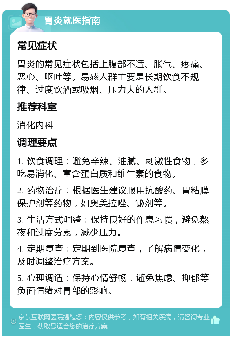 胃炎就医指南 常见症状 胃炎的常见症状包括上腹部不适、胀气、疼痛、恶心、呕吐等。易感人群主要是长期饮食不规律、过度饮酒或吸烟、压力大的人群。 推荐科室 消化内科 调理要点 1. 饮食调理：避免辛辣、油腻、刺激性食物，多吃易消化、富含蛋白质和维生素的食物。 2. 药物治疗：根据医生建议服用抗酸药、胃粘膜保护剂等药物，如奥美拉唑、铋剂等。 3. 生活方式调整：保持良好的作息习惯，避免熬夜和过度劳累，减少压力。 4. 定期复查：定期到医院复查，了解病情变化，及时调整治疗方案。 5. 心理调适：保持心情舒畅，避免焦虑、抑郁等负面情绪对胃部的影响。