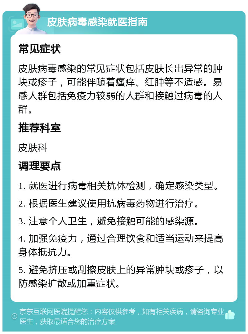 皮肤病毒感染就医指南 常见症状 皮肤病毒感染的常见症状包括皮肤长出异常的肿块或疹子，可能伴随着瘙痒、红肿等不适感。易感人群包括免疫力较弱的人群和接触过病毒的人群。 推荐科室 皮肤科 调理要点 1. 就医进行病毒相关抗体检测，确定感染类型。 2. 根据医生建议使用抗病毒药物进行治疗。 3. 注意个人卫生，避免接触可能的感染源。 4. 加强免疫力，通过合理饮食和适当运动来提高身体抵抗力。 5. 避免挤压或刮擦皮肤上的异常肿块或疹子，以防感染扩散或加重症状。