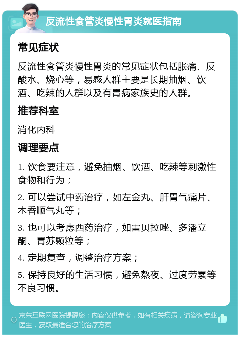 反流性食管炎慢性胃炎就医指南 常见症状 反流性食管炎慢性胃炎的常见症状包括胀痛、反酸水、烧心等，易感人群主要是长期抽烟、饮酒、吃辣的人群以及有胃病家族史的人群。 推荐科室 消化内科 调理要点 1. 饮食要注意，避免抽烟、饮酒、吃辣等刺激性食物和行为； 2. 可以尝试中药治疗，如左金丸、肝胃气痛片、木香顺气丸等； 3. 也可以考虑西药治疗，如雷贝拉唑、多潘立酮、胃苏颗粒等； 4. 定期复查，调整治疗方案； 5. 保持良好的生活习惯，避免熬夜、过度劳累等不良习惯。