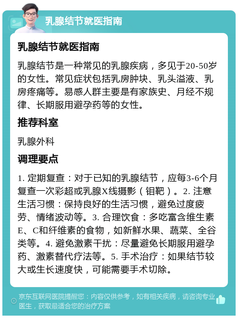 乳腺结节就医指南 乳腺结节就医指南 乳腺结节是一种常见的乳腺疾病，多见于20-50岁的女性。常见症状包括乳房肿块、乳头溢液、乳房疼痛等。易感人群主要是有家族史、月经不规律、长期服用避孕药等的女性。 推荐科室 乳腺外科 调理要点 1. 定期复查：对于已知的乳腺结节，应每3-6个月复查一次彩超或乳腺X线摄影（钼靶）。2. 注意生活习惯：保持良好的生活习惯，避免过度疲劳、情绪波动等。3. 合理饮食：多吃富含维生素E、C和纤维素的食物，如新鲜水果、蔬菜、全谷类等。4. 避免激素干扰：尽量避免长期服用避孕药、激素替代疗法等。5. 手术治疗：如果结节较大或生长速度快，可能需要手术切除。