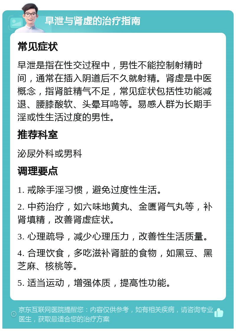 早泄与肾虚的治疗指南 常见症状 早泄是指在性交过程中，男性不能控制射精时间，通常在插入阴道后不久就射精。肾虚是中医概念，指肾脏精气不足，常见症状包括性功能减退、腰膝酸软、头晕耳鸣等。易感人群为长期手淫或性生活过度的男性。 推荐科室 泌尿外科或男科 调理要点 1. 戒除手淫习惯，避免过度性生活。 2. 中药治疗，如六味地黄丸、金匮肾气丸等，补肾填精，改善肾虚症状。 3. 心理疏导，减少心理压力，改善性生活质量。 4. 合理饮食，多吃滋补肾脏的食物，如黑豆、黑芝麻、核桃等。 5. 适当运动，增强体质，提高性功能。