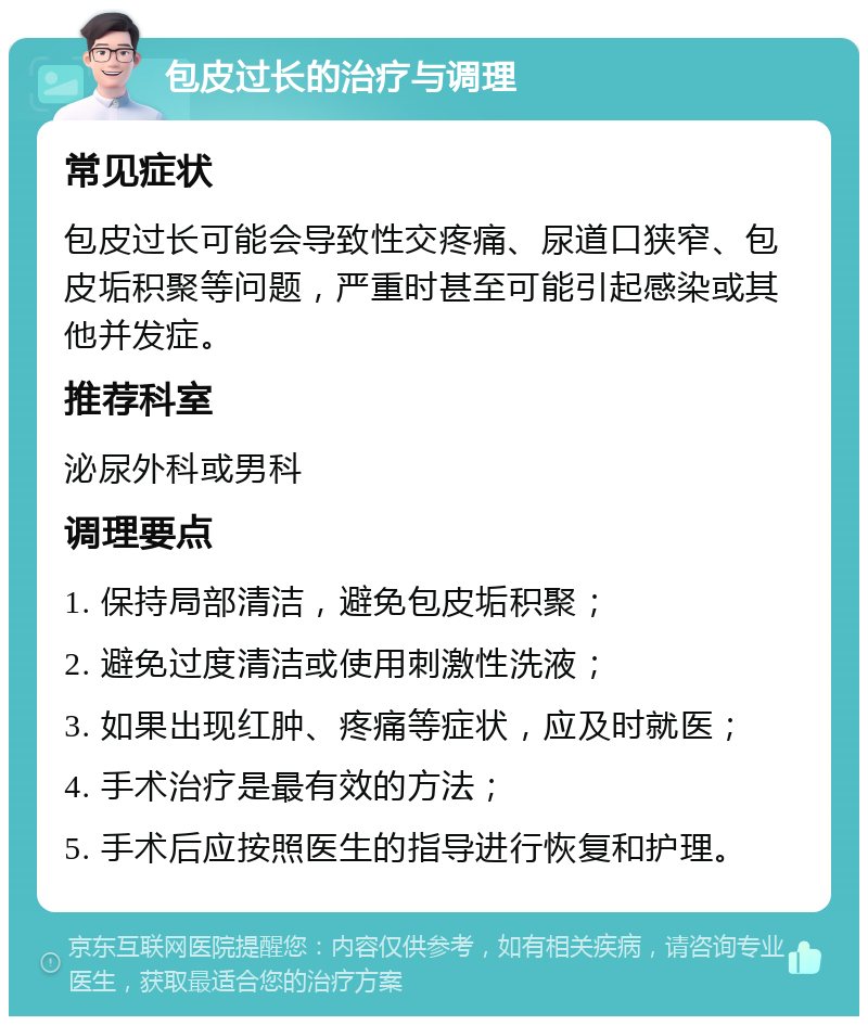 包皮过长的治疗与调理 常见症状 包皮过长可能会导致性交疼痛、尿道口狭窄、包皮垢积聚等问题，严重时甚至可能引起感染或其他并发症。 推荐科室 泌尿外科或男科 调理要点 1. 保持局部清洁，避免包皮垢积聚； 2. 避免过度清洁或使用刺激性洗液； 3. 如果出现红肿、疼痛等症状，应及时就医； 4. 手术治疗是最有效的方法； 5. 手术后应按照医生的指导进行恢复和护理。