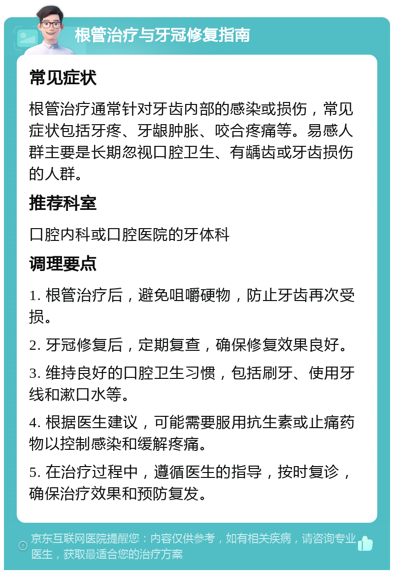 根管治疗与牙冠修复指南 常见症状 根管治疗通常针对牙齿内部的感染或损伤，常见症状包括牙疼、牙龈肿胀、咬合疼痛等。易感人群主要是长期忽视口腔卫生、有龋齿或牙齿损伤的人群。 推荐科室 口腔内科或口腔医院的牙体科 调理要点 1. 根管治疗后，避免咀嚼硬物，防止牙齿再次受损。 2. 牙冠修复后，定期复查，确保修复效果良好。 3. 维持良好的口腔卫生习惯，包括刷牙、使用牙线和漱口水等。 4. 根据医生建议，可能需要服用抗生素或止痛药物以控制感染和缓解疼痛。 5. 在治疗过程中，遵循医生的指导，按时复诊，确保治疗效果和预防复发。