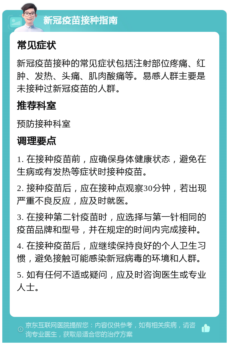 新冠疫苗接种指南 常见症状 新冠疫苗接种的常见症状包括注射部位疼痛、红肿、发热、头痛、肌肉酸痛等。易感人群主要是未接种过新冠疫苗的人群。 推荐科室 预防接种科室 调理要点 1. 在接种疫苗前，应确保身体健康状态，避免在生病或有发热等症状时接种疫苗。 2. 接种疫苗后，应在接种点观察30分钟，若出现严重不良反应，应及时就医。 3. 在接种第二针疫苗时，应选择与第一针相同的疫苗品牌和型号，并在规定的时间内完成接种。 4. 在接种疫苗后，应继续保持良好的个人卫生习惯，避免接触可能感染新冠病毒的环境和人群。 5. 如有任何不适或疑问，应及时咨询医生或专业人士。