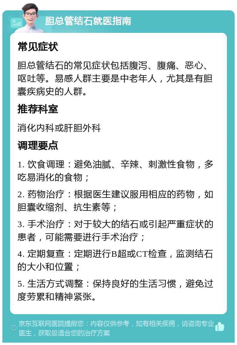 胆总管结石就医指南 常见症状 胆总管结石的常见症状包括腹泻、腹痛、恶心、呕吐等。易感人群主要是中老年人，尤其是有胆囊疾病史的人群。 推荐科室 消化内科或肝胆外科 调理要点 1. 饮食调理：避免油腻、辛辣、刺激性食物，多吃易消化的食物； 2. 药物治疗：根据医生建议服用相应的药物，如胆囊收缩剂、抗生素等； 3. 手术治疗：对于较大的结石或引起严重症状的患者，可能需要进行手术治疗； 4. 定期复查：定期进行B超或CT检查，监测结石的大小和位置； 5. 生活方式调整：保持良好的生活习惯，避免过度劳累和精神紧张。