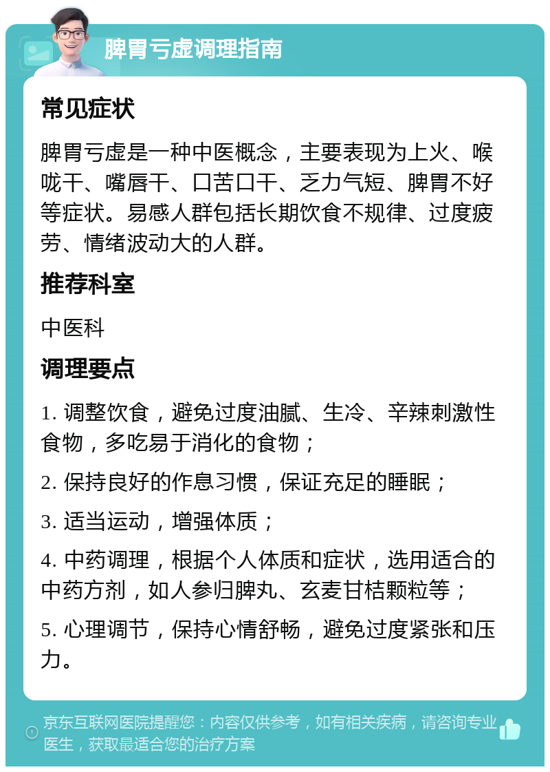 脾胃亏虚调理指南 常见症状 脾胃亏虚是一种中医概念，主要表现为上火、喉咙干、嘴唇干、口苦口干、乏力气短、脾胃不好等症状。易感人群包括长期饮食不规律、过度疲劳、情绪波动大的人群。 推荐科室 中医科 调理要点 1. 调整饮食，避免过度油腻、生冷、辛辣刺激性食物，多吃易于消化的食物； 2. 保持良好的作息习惯，保证充足的睡眠； 3. 适当运动，增强体质； 4. 中药调理，根据个人体质和症状，选用适合的中药方剂，如人参归脾丸、玄麦甘桔颗粒等； 5. 心理调节，保持心情舒畅，避免过度紧张和压力。