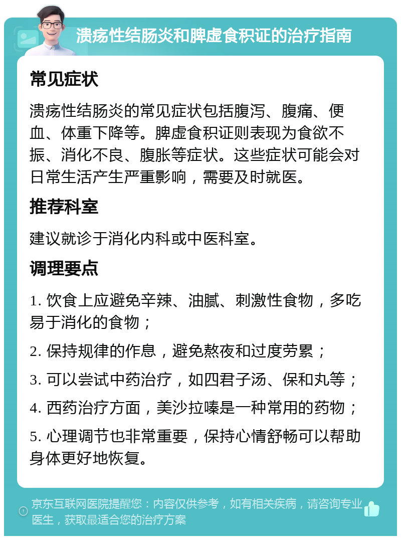 溃疡性结肠炎和脾虚食积证的治疗指南 常见症状 溃疡性结肠炎的常见症状包括腹泻、腹痛、便血、体重下降等。脾虚食积证则表现为食欲不振、消化不良、腹胀等症状。这些症状可能会对日常生活产生严重影响，需要及时就医。 推荐科室 建议就诊于消化内科或中医科室。 调理要点 1. 饮食上应避免辛辣、油腻、刺激性食物，多吃易于消化的食物； 2. 保持规律的作息，避免熬夜和过度劳累； 3. 可以尝试中药治疗，如四君子汤、保和丸等； 4. 西药治疗方面，美沙拉嗪是一种常用的药物； 5. 心理调节也非常重要，保持心情舒畅可以帮助身体更好地恢复。