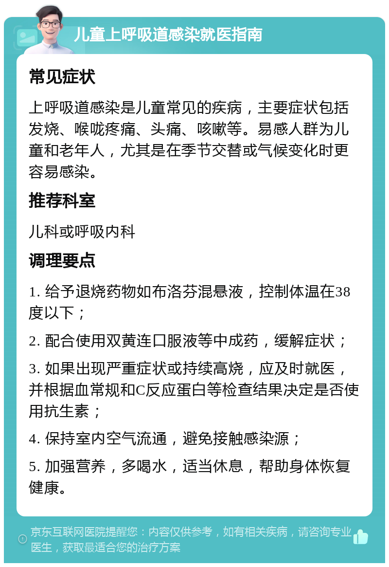 儿童上呼吸道感染就医指南 常见症状 上呼吸道感染是儿童常见的疾病，主要症状包括发烧、喉咙疼痛、头痛、咳嗽等。易感人群为儿童和老年人，尤其是在季节交替或气候变化时更容易感染。 推荐科室 儿科或呼吸内科 调理要点 1. 给予退烧药物如布洛芬混悬液，控制体温在38度以下； 2. 配合使用双黄连口服液等中成药，缓解症状； 3. 如果出现严重症状或持续高烧，应及时就医，并根据血常规和C反应蛋白等检查结果决定是否使用抗生素； 4. 保持室内空气流通，避免接触感染源； 5. 加强营养，多喝水，适当休息，帮助身体恢复健康。