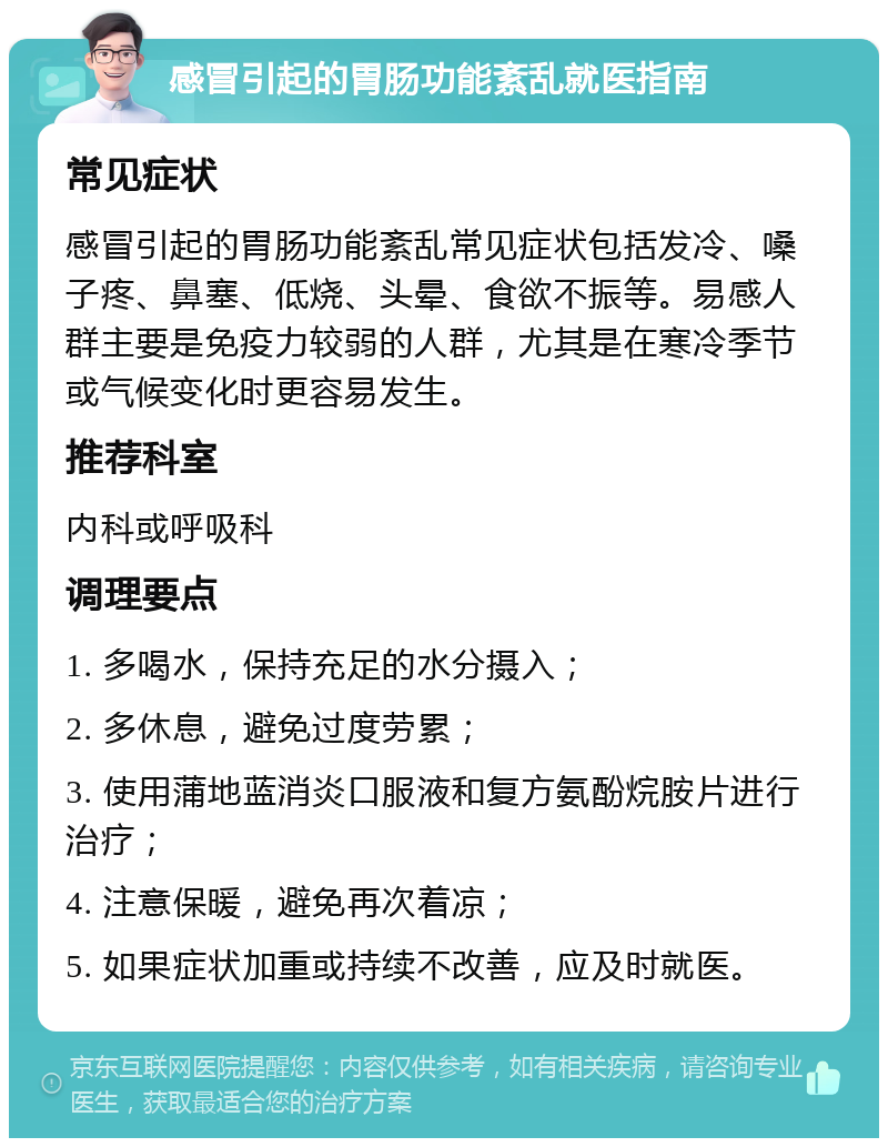 感冒引起的胃肠功能紊乱就医指南 常见症状 感冒引起的胃肠功能紊乱常见症状包括发冷、嗓子疼、鼻塞、低烧、头晕、食欲不振等。易感人群主要是免疫力较弱的人群，尤其是在寒冷季节或气候变化时更容易发生。 推荐科室 内科或呼吸科 调理要点 1. 多喝水，保持充足的水分摄入； 2. 多休息，避免过度劳累； 3. 使用蒲地蓝消炎口服液和复方氨酚烷胺片进行治疗； 4. 注意保暖，避免再次着凉； 5. 如果症状加重或持续不改善，应及时就医。