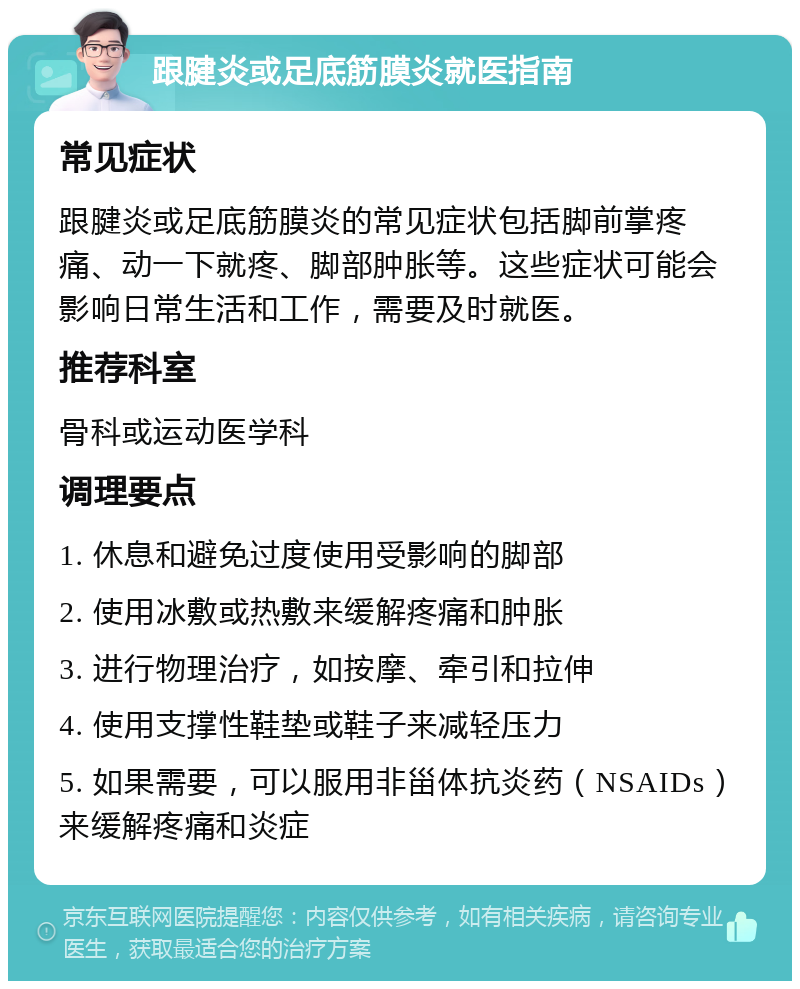 跟腱炎或足底筋膜炎就医指南 常见症状 跟腱炎或足底筋膜炎的常见症状包括脚前掌疼痛、动一下就疼、脚部肿胀等。这些症状可能会影响日常生活和工作，需要及时就医。 推荐科室 骨科或运动医学科 调理要点 1. 休息和避免过度使用受影响的脚部 2. 使用冰敷或热敷来缓解疼痛和肿胀 3. 进行物理治疗，如按摩、牵引和拉伸 4. 使用支撑性鞋垫或鞋子来减轻压力 5. 如果需要，可以服用非甾体抗炎药（NSAIDs）来缓解疼痛和炎症