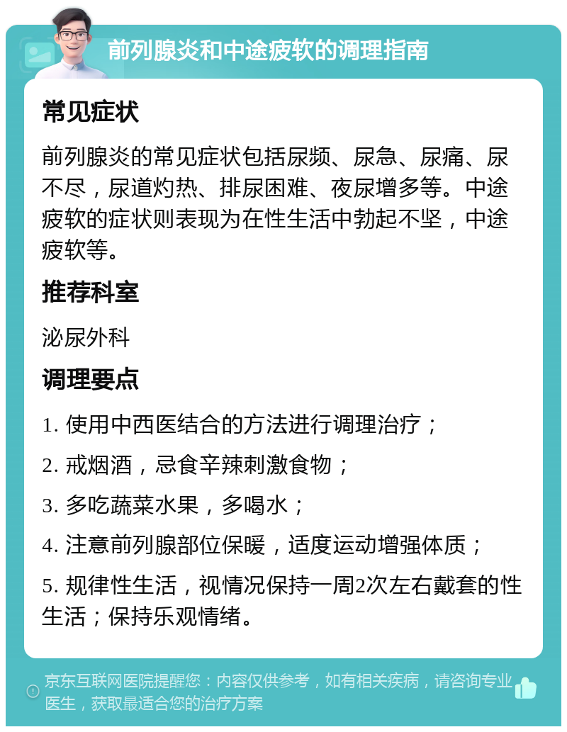 前列腺炎和中途疲软的调理指南 常见症状 前列腺炎的常见症状包括尿频、尿急、尿痛、尿不尽，尿道灼热、排尿困难、夜尿增多等。中途疲软的症状则表现为在性生活中勃起不坚，中途疲软等。 推荐科室 泌尿外科 调理要点 1. 使用中西医结合的方法进行调理治疗； 2. 戒烟酒，忌食辛辣刺激食物； 3. 多吃蔬菜水果，多喝水； 4. 注意前列腺部位保暖，适度运动增强体质； 5. 规律性生活，视情况保持一周2次左右戴套的性生活；保持乐观情绪。