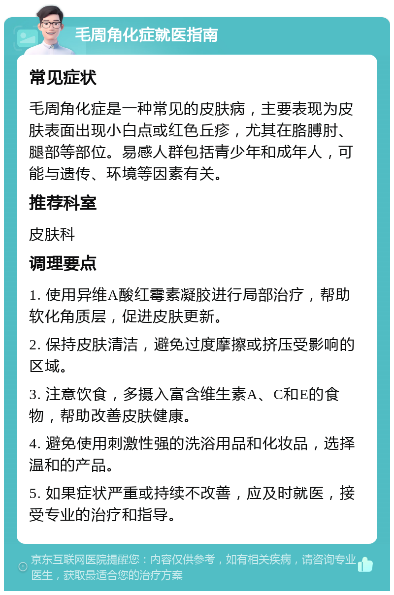 毛周角化症就医指南 常见症状 毛周角化症是一种常见的皮肤病，主要表现为皮肤表面出现小白点或红色丘疹，尤其在胳膊肘、腿部等部位。易感人群包括青少年和成年人，可能与遗传、环境等因素有关。 推荐科室 皮肤科 调理要点 1. 使用异维A酸红霉素凝胶进行局部治疗，帮助软化角质层，促进皮肤更新。 2. 保持皮肤清洁，避免过度摩擦或挤压受影响的区域。 3. 注意饮食，多摄入富含维生素A、C和E的食物，帮助改善皮肤健康。 4. 避免使用刺激性强的洗浴用品和化妆品，选择温和的产品。 5. 如果症状严重或持续不改善，应及时就医，接受专业的治疗和指导。