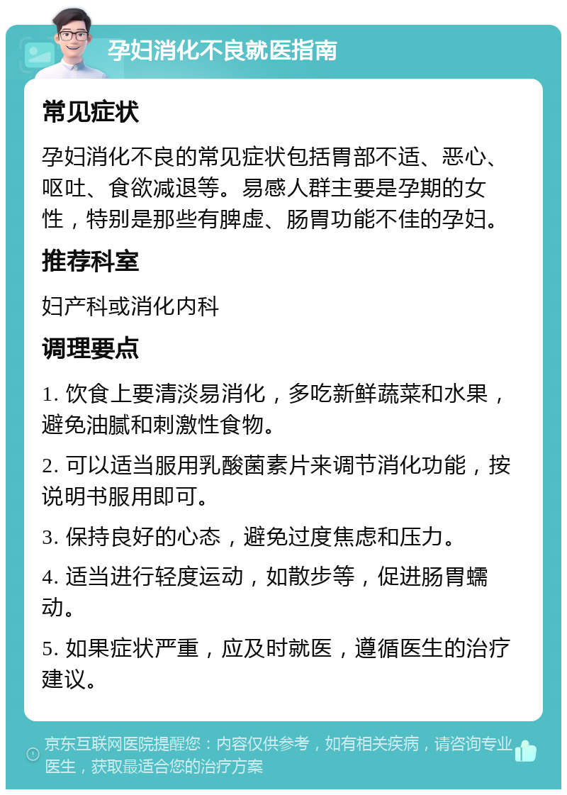 孕妇消化不良就医指南 常见症状 孕妇消化不良的常见症状包括胃部不适、恶心、呕吐、食欲减退等。易感人群主要是孕期的女性，特别是那些有脾虚、肠胃功能不佳的孕妇。 推荐科室 妇产科或消化内科 调理要点 1. 饮食上要清淡易消化，多吃新鲜蔬菜和水果，避免油腻和刺激性食物。 2. 可以适当服用乳酸菌素片来调节消化功能，按说明书服用即可。 3. 保持良好的心态，避免过度焦虑和压力。 4. 适当进行轻度运动，如散步等，促进肠胃蠕动。 5. 如果症状严重，应及时就医，遵循医生的治疗建议。