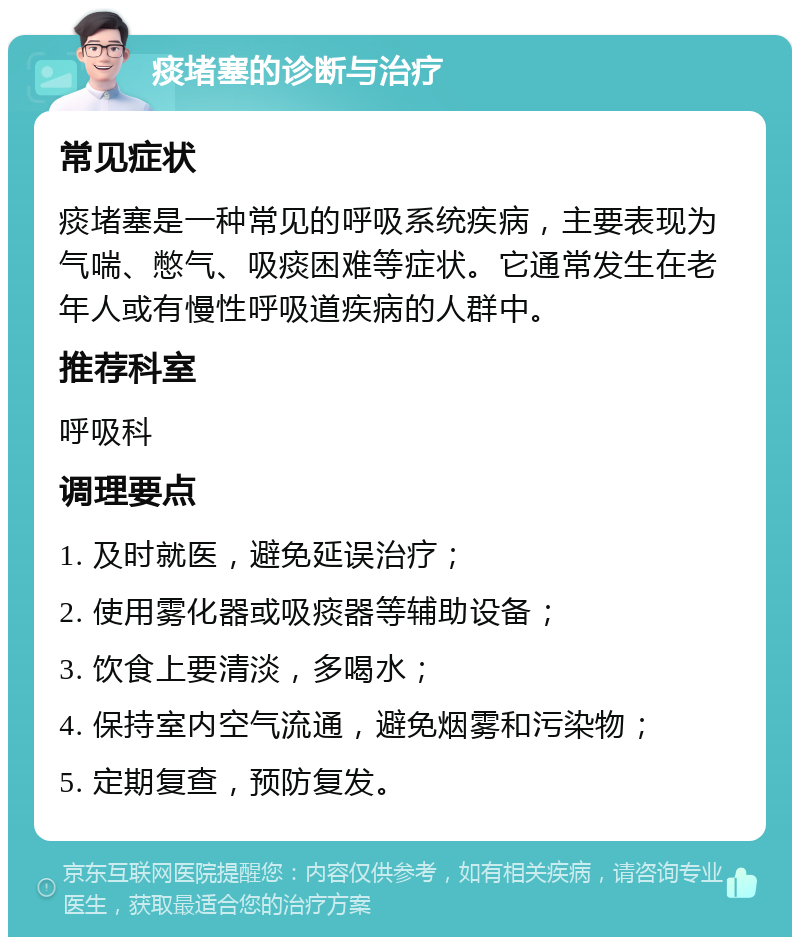 痰堵塞的诊断与治疗 常见症状 痰堵塞是一种常见的呼吸系统疾病，主要表现为气喘、憋气、吸痰困难等症状。它通常发生在老年人或有慢性呼吸道疾病的人群中。 推荐科室 呼吸科 调理要点 1. 及时就医，避免延误治疗； 2. 使用雾化器或吸痰器等辅助设备； 3. 饮食上要清淡，多喝水； 4. 保持室内空气流通，避免烟雾和污染物； 5. 定期复查，预防复发。