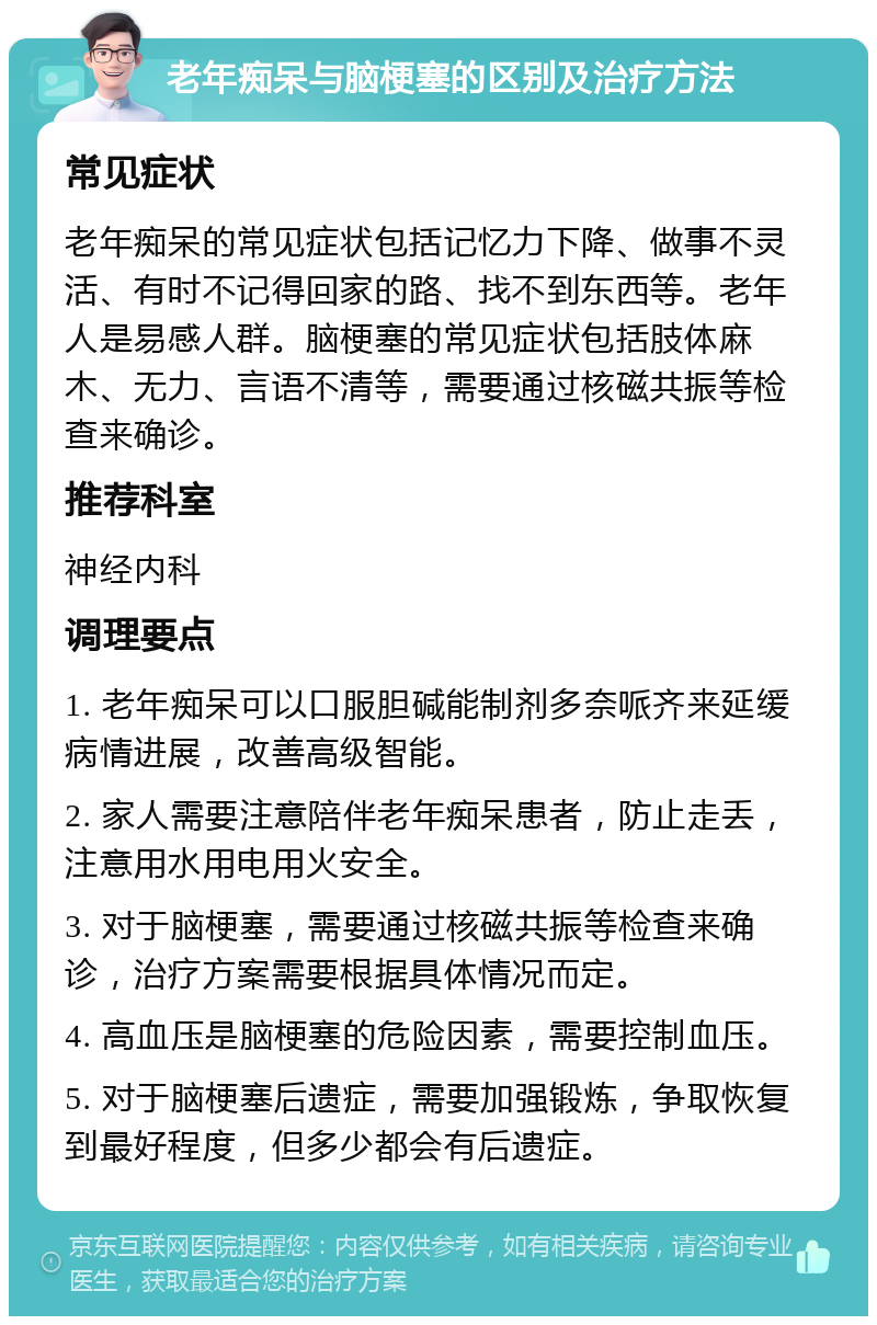 老年痴呆与脑梗塞的区别及治疗方法 常见症状 老年痴呆的常见症状包括记忆力下降、做事不灵活、有时不记得回家的路、找不到东西等。老年人是易感人群。脑梗塞的常见症状包括肢体麻木、无力、言语不清等，需要通过核磁共振等检查来确诊。 推荐科室 神经内科 调理要点 1. 老年痴呆可以口服胆碱能制剂多奈哌齐来延缓病情进展，改善高级智能。 2. 家人需要注意陪伴老年痴呆患者，防止走丢，注意用水用电用火安全。 3. 对于脑梗塞，需要通过核磁共振等检查来确诊，治疗方案需要根据具体情况而定。 4. 高血压是脑梗塞的危险因素，需要控制血压。 5. 对于脑梗塞后遗症，需要加强锻炼，争取恢复到最好程度，但多少都会有后遗症。