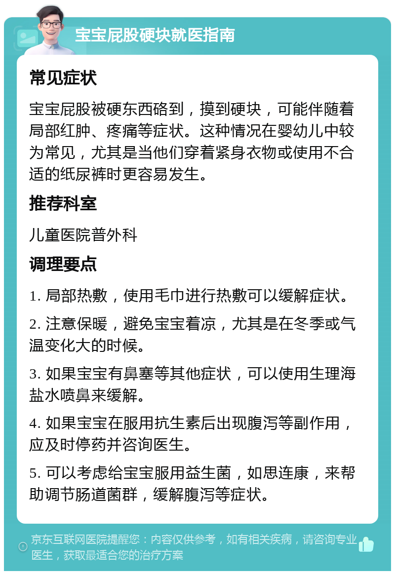 宝宝屁股硬块就医指南 常见症状 宝宝屁股被硬东西硌到，摸到硬块，可能伴随着局部红肿、疼痛等症状。这种情况在婴幼儿中较为常见，尤其是当他们穿着紧身衣物或使用不合适的纸尿裤时更容易发生。 推荐科室 儿童医院普外科 调理要点 1. 局部热敷，使用毛巾进行热敷可以缓解症状。 2. 注意保暖，避免宝宝着凉，尤其是在冬季或气温变化大的时候。 3. 如果宝宝有鼻塞等其他症状，可以使用生理海盐水喷鼻来缓解。 4. 如果宝宝在服用抗生素后出现腹泻等副作用，应及时停药并咨询医生。 5. 可以考虑给宝宝服用益生菌，如思连康，来帮助调节肠道菌群，缓解腹泻等症状。