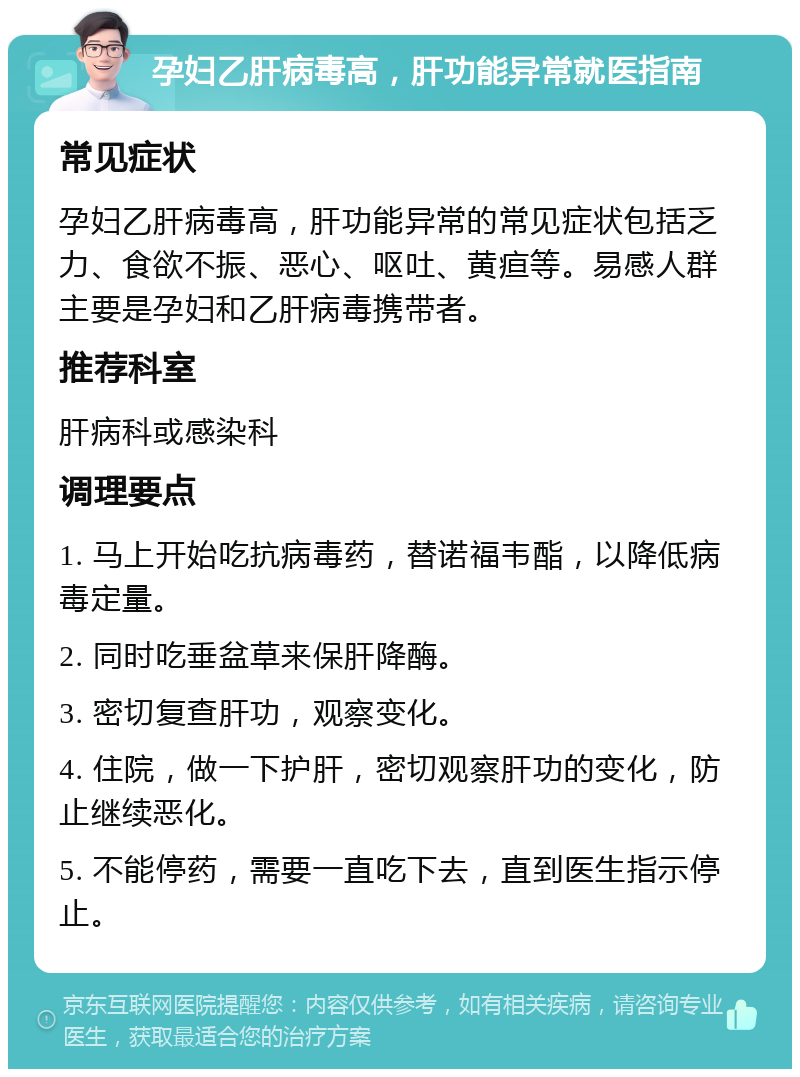 孕妇乙肝病毒高，肝功能异常就医指南 常见症状 孕妇乙肝病毒高，肝功能异常的常见症状包括乏力、食欲不振、恶心、呕吐、黄疸等。易感人群主要是孕妇和乙肝病毒携带者。 推荐科室 肝病科或感染科 调理要点 1. 马上开始吃抗病毒药，替诺福韦酯，以降低病毒定量。 2. 同时吃垂盆草来保肝降酶。 3. 密切复查肝功，观察变化。 4. 住院，做一下护肝，密切观察肝功的变化，防止继续恶化。 5. 不能停药，需要一直吃下去，直到医生指示停止。