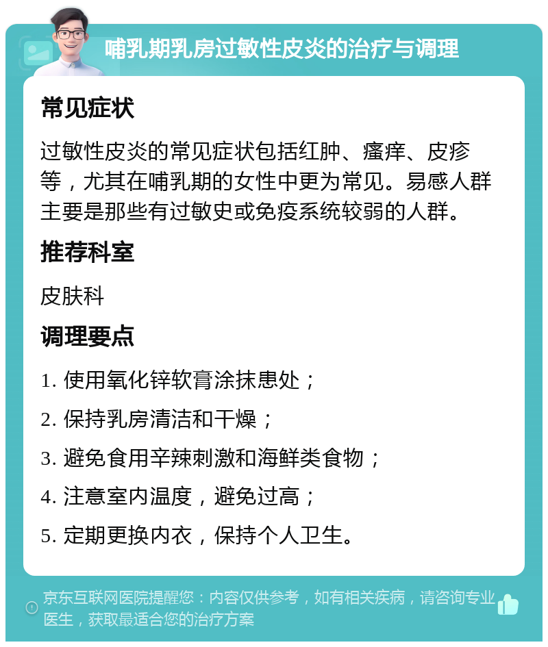 哺乳期乳房过敏性皮炎的治疗与调理 常见症状 过敏性皮炎的常见症状包括红肿、瘙痒、皮疹等，尤其在哺乳期的女性中更为常见。易感人群主要是那些有过敏史或免疫系统较弱的人群。 推荐科室 皮肤科 调理要点 1. 使用氧化锌软膏涂抹患处； 2. 保持乳房清洁和干燥； 3. 避免食用辛辣刺激和海鲜类食物； 4. 注意室内温度，避免过高； 5. 定期更换内衣，保持个人卫生。