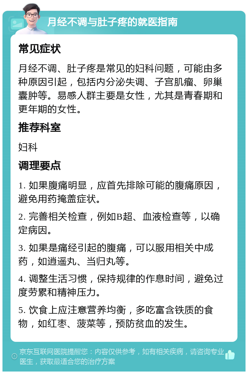 月经不调与肚子疼的就医指南 常见症状 月经不调、肚子疼是常见的妇科问题，可能由多种原因引起，包括内分泌失调、子宫肌瘤、卵巢囊肿等。易感人群主要是女性，尤其是青春期和更年期的女性。 推荐科室 妇科 调理要点 1. 如果腹痛明显，应首先排除可能的腹痛原因，避免用药掩盖症状。 2. 完善相关检查，例如B超、血液检查等，以确定病因。 3. 如果是痛经引起的腹痛，可以服用相关中成药，如逍遥丸、当归丸等。 4. 调整生活习惯，保持规律的作息时间，避免过度劳累和精神压力。 5. 饮食上应注意营养均衡，多吃富含铁质的食物，如红枣、菠菜等，预防贫血的发生。