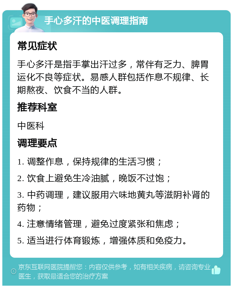 手心多汗的中医调理指南 常见症状 手心多汗是指手掌出汗过多，常伴有乏力、脾胃运化不良等症状。易感人群包括作息不规律、长期熬夜、饮食不当的人群。 推荐科室 中医科 调理要点 1. 调整作息，保持规律的生活习惯； 2. 饮食上避免生冷油腻，晚饭不过饱； 3. 中药调理，建议服用六味地黄丸等滋阴补肾的药物； 4. 注意情绪管理，避免过度紧张和焦虑； 5. 适当进行体育锻炼，增强体质和免疫力。