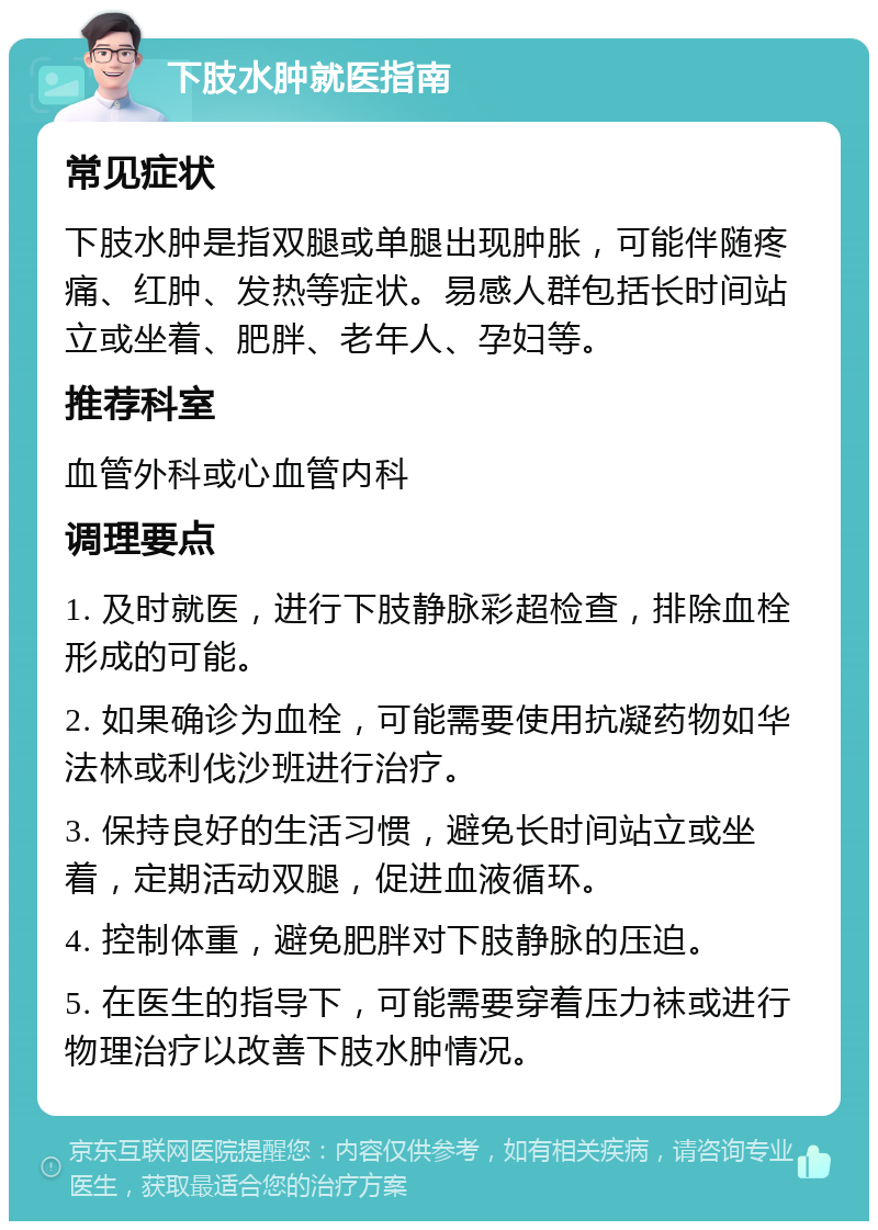 下肢水肿就医指南 常见症状 下肢水肿是指双腿或单腿出现肿胀，可能伴随疼痛、红肿、发热等症状。易感人群包括长时间站立或坐着、肥胖、老年人、孕妇等。 推荐科室 血管外科或心血管内科 调理要点 1. 及时就医，进行下肢静脉彩超检查，排除血栓形成的可能。 2. 如果确诊为血栓，可能需要使用抗凝药物如华法林或利伐沙班进行治疗。 3. 保持良好的生活习惯，避免长时间站立或坐着，定期活动双腿，促进血液循环。 4. 控制体重，避免肥胖对下肢静脉的压迫。 5. 在医生的指导下，可能需要穿着压力袜或进行物理治疗以改善下肢水肿情况。