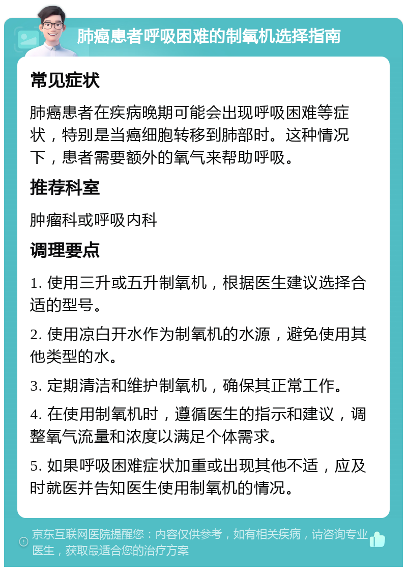 肺癌患者呼吸困难的制氧机选择指南 常见症状 肺癌患者在疾病晚期可能会出现呼吸困难等症状，特别是当癌细胞转移到肺部时。这种情况下，患者需要额外的氧气来帮助呼吸。 推荐科室 肿瘤科或呼吸内科 调理要点 1. 使用三升或五升制氧机，根据医生建议选择合适的型号。 2. 使用凉白开水作为制氧机的水源，避免使用其他类型的水。 3. 定期清洁和维护制氧机，确保其正常工作。 4. 在使用制氧机时，遵循医生的指示和建议，调整氧气流量和浓度以满足个体需求。 5. 如果呼吸困难症状加重或出现其他不适，应及时就医并告知医生使用制氧机的情况。