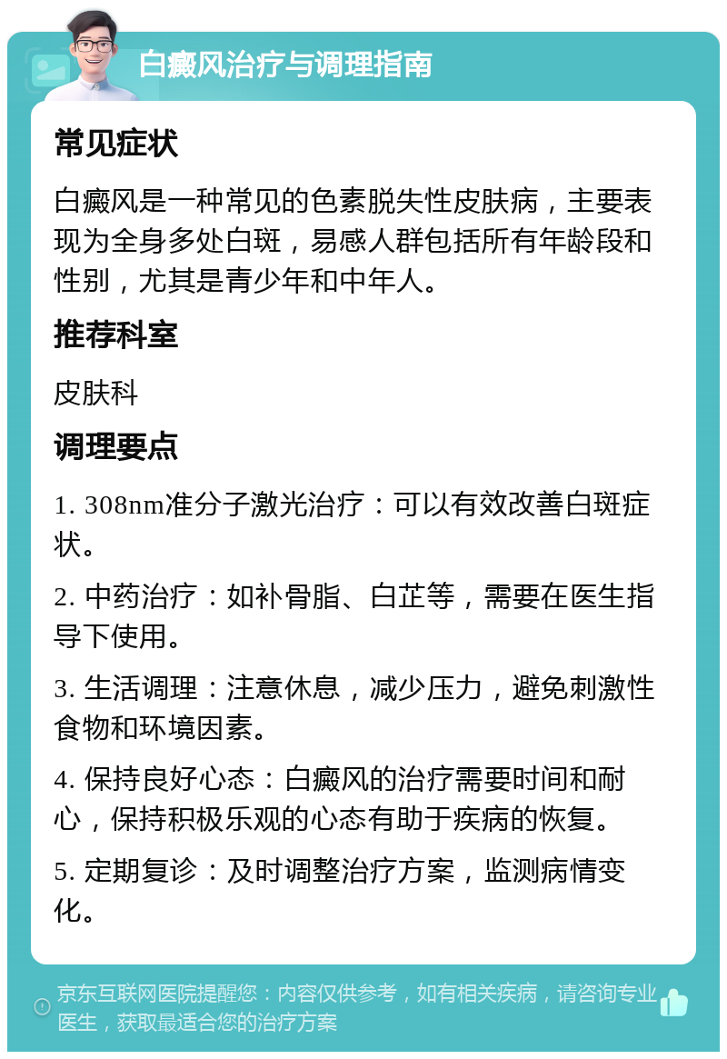 白癜风治疗与调理指南 常见症状 白癜风是一种常见的色素脱失性皮肤病，主要表现为全身多处白斑，易感人群包括所有年龄段和性别，尤其是青少年和中年人。 推荐科室 皮肤科 调理要点 1. 308nm准分子激光治疗：可以有效改善白斑症状。 2. 中药治疗：如补骨脂、白芷等，需要在医生指导下使用。 3. 生活调理：注意休息，减少压力，避免刺激性食物和环境因素。 4. 保持良好心态：白癜风的治疗需要时间和耐心，保持积极乐观的心态有助于疾病的恢复。 5. 定期复诊：及时调整治疗方案，监测病情变化。