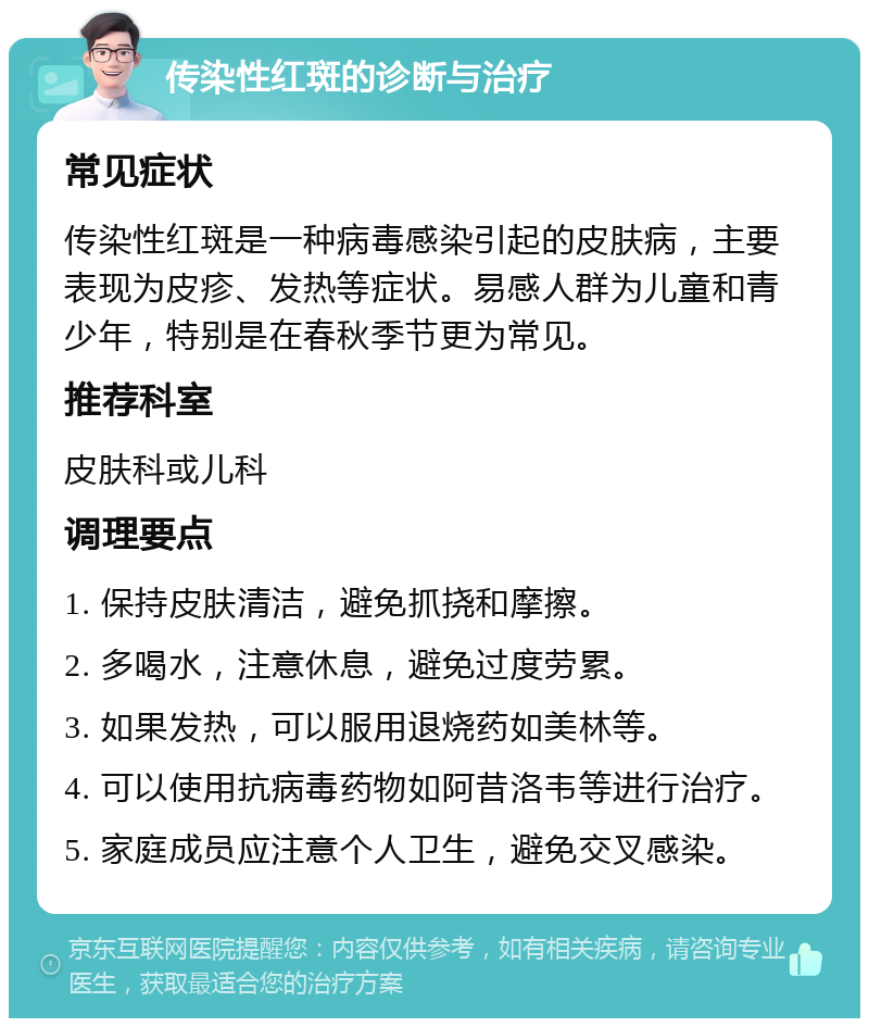 传染性红斑的诊断与治疗 常见症状 传染性红斑是一种病毒感染引起的皮肤病，主要表现为皮疹、发热等症状。易感人群为儿童和青少年，特别是在春秋季节更为常见。 推荐科室 皮肤科或儿科 调理要点 1. 保持皮肤清洁，避免抓挠和摩擦。 2. 多喝水，注意休息，避免过度劳累。 3. 如果发热，可以服用退烧药如美林等。 4. 可以使用抗病毒药物如阿昔洛韦等进行治疗。 5. 家庭成员应注意个人卫生，避免交叉感染。