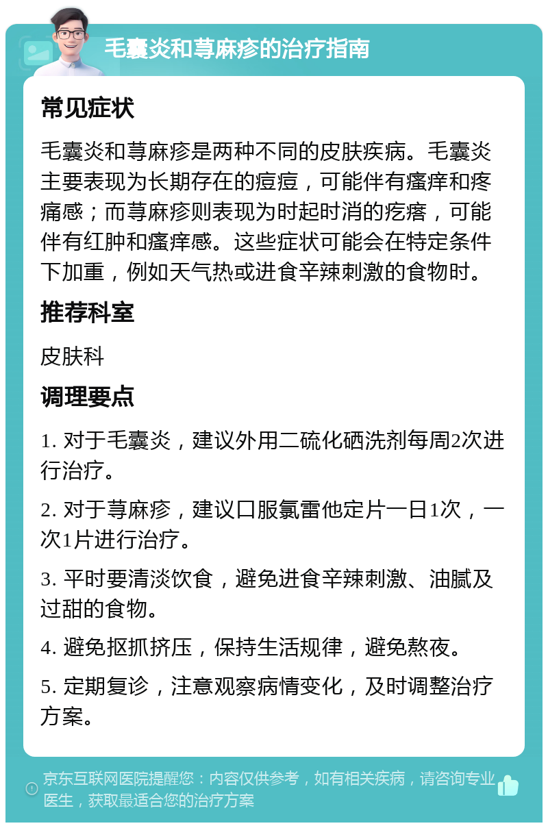 毛囊炎和荨麻疹的治疗指南 常见症状 毛囊炎和荨麻疹是两种不同的皮肤疾病。毛囊炎主要表现为长期存在的痘痘，可能伴有瘙痒和疼痛感；而荨麻疹则表现为时起时消的疙瘩，可能伴有红肿和瘙痒感。这些症状可能会在特定条件下加重，例如天气热或进食辛辣刺激的食物时。 推荐科室 皮肤科 调理要点 1. 对于毛囊炎，建议外用二硫化硒洗剂每周2次进行治疗。 2. 对于荨麻疹，建议口服氯雷他定片一日1次，一次1片进行治疗。 3. 平时要清淡饮食，避免进食辛辣刺激、油腻及过甜的食物。 4. 避免抠抓挤压，保持生活规律，避免熬夜。 5. 定期复诊，注意观察病情变化，及时调整治疗方案。