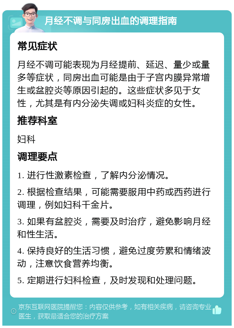 月经不调与同房出血的调理指南 常见症状 月经不调可能表现为月经提前、延迟、量少或量多等症状，同房出血可能是由于子宫内膜异常增生或盆腔炎等原因引起的。这些症状多见于女性，尤其是有内分泌失调或妇科炎症的女性。 推荐科室 妇科 调理要点 1. 进行性激素检查，了解内分泌情况。 2. 根据检查结果，可能需要服用中药或西药进行调理，例如妇科千金片。 3. 如果有盆腔炎，需要及时治疗，避免影响月经和性生活。 4. 保持良好的生活习惯，避免过度劳累和情绪波动，注意饮食营养均衡。 5. 定期进行妇科检查，及时发现和处理问题。